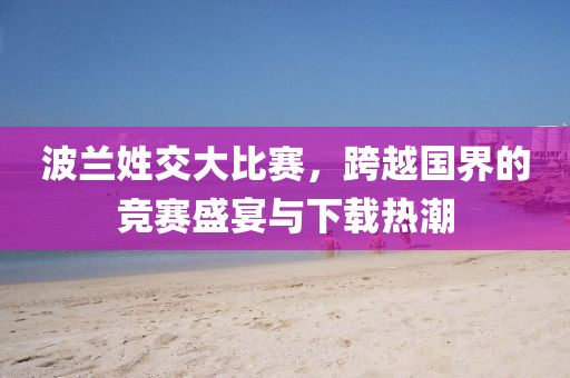波兰姓交大比赛，跨越国界的竞赛盛宴与下载热潮