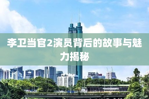 李卫当官2演员背后的故事与魅力揭秘