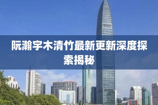 阮瀚宇木清竹最新更新深度探索揭秘