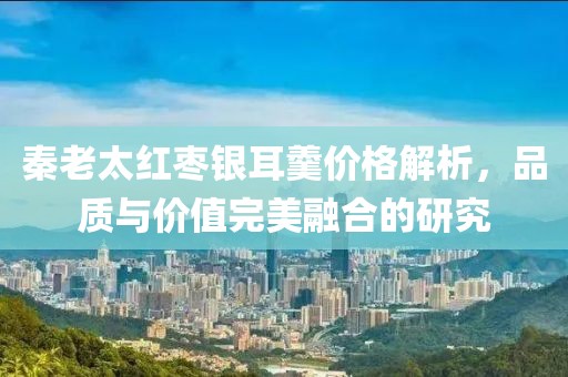 秦老太红枣银耳羹价格解析，品质与价值完美融合的研究