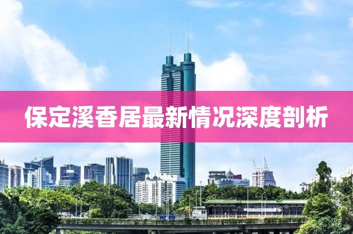 保定溪香居最新情况深度剖析