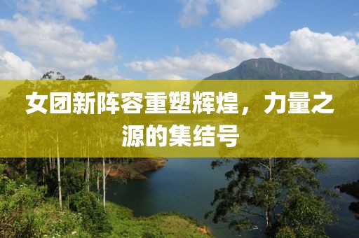 女团新阵容重塑辉煌，力量之源的集结号
