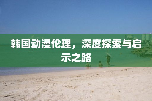 韩国动漫伦理，深度探索与启示之路
