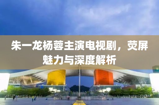 朱一龙杨蓉主演电视剧，荧屏魅力与深度解析