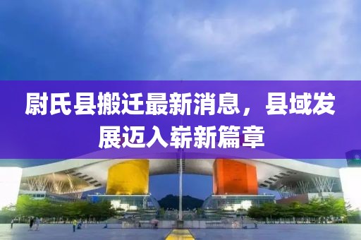 尉氏县搬迁最新消息，县域发展迈入崭新篇章