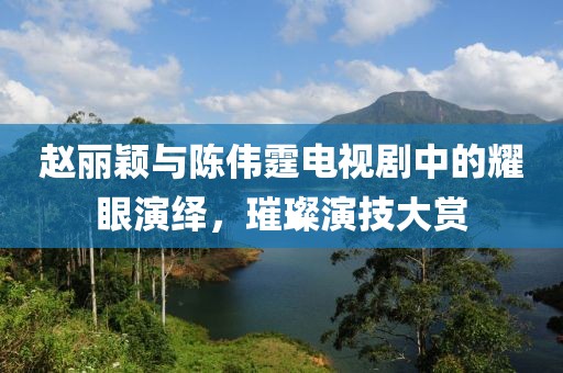 赵丽颖与陈伟霆电视剧中的耀眼演绎，璀璨演技大赏