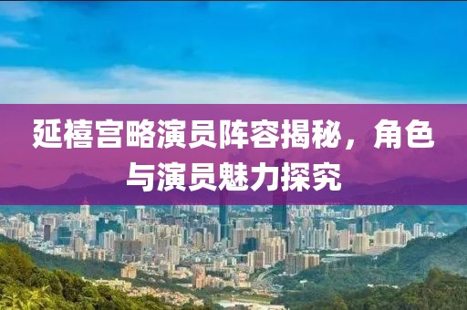 延禧宫略演员阵容揭秘，角色与演员魅力探究