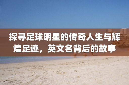 探寻足球明星的传奇人生与辉煌足迹，英文名背后的故事