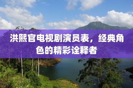 洪熙官电视剧演员表，经典角色的精彩诠释者