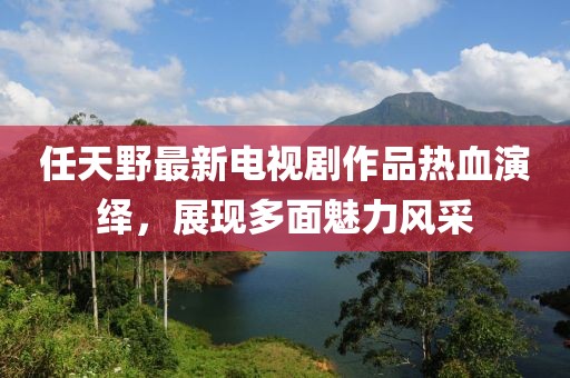 任天野最新电视剧作品热血演绎，展现多面魅力风采