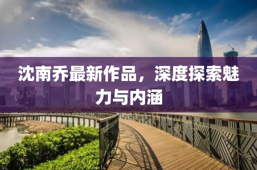 沈南乔最新作品，深度探索魅力与内涵