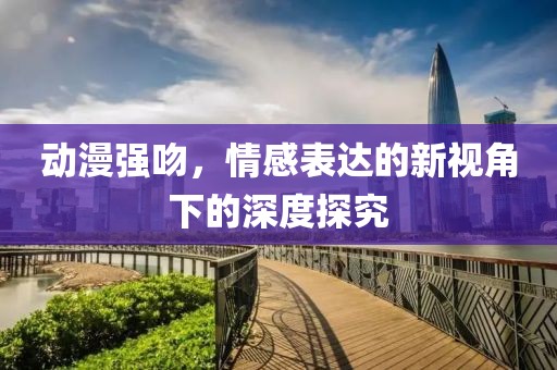 动漫强吻，情感表达的新视角下的深度探究
