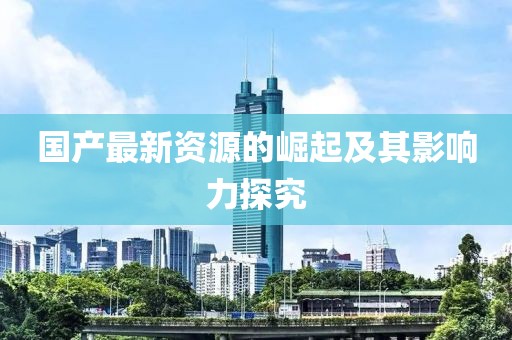 国产最新资源的崛起及其影响力探究