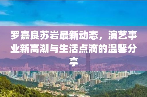 罗嘉良苏岩最新动态，演艺事业新高潮与生活点滴的温馨分享
