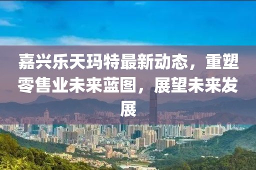 嘉兴乐天玛特最新动态，重塑零售业未来蓝图，展望未来发展