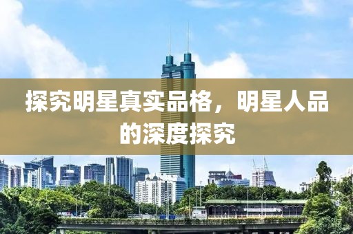 探究明星真实品格，明星人品的深度探究