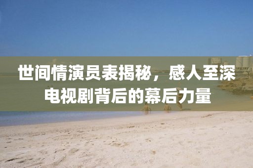 世间情演员表揭秘，感人至深电视剧背后的幕后力量