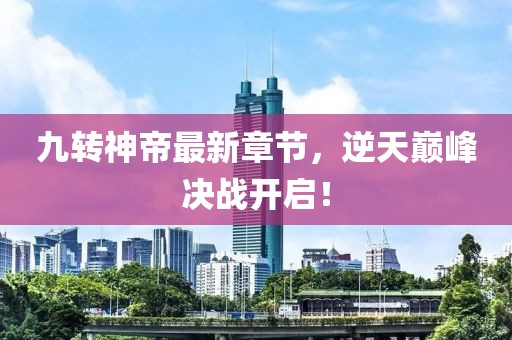 九转神帝最新章节，逆天巅峰决战开启！