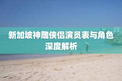 新加坡神雕侠侣演员表与角色深度解析