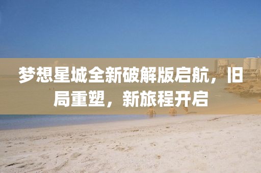 梦想星城全新破解版启航，旧局重塑，新旅程开启