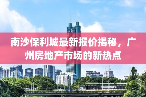 南沙保利城最新报价揭秘，广州房地产市场的新热点
