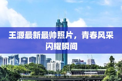 王源最新最帅照片，青春风采闪耀瞬间