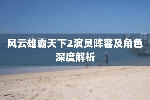 风云雄霸天下2演员阵容及角色深度解析