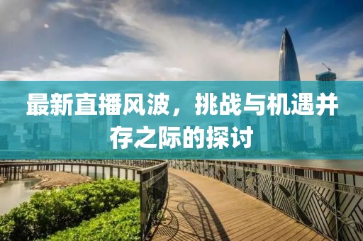 最新直播风波，挑战与机遇并存之际的探讨