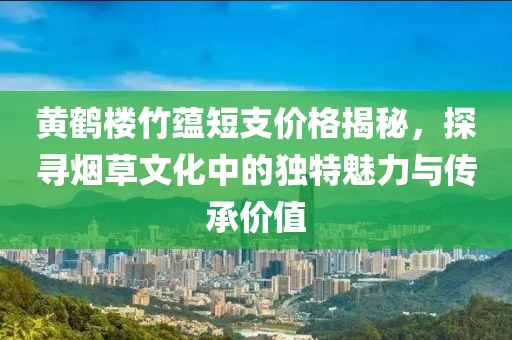 黄鹤楼竹蕴短支价格揭秘，探寻烟草文化中的独特魅力与传承价值