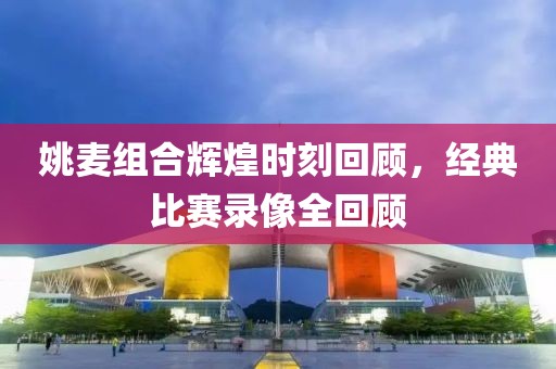 姚麦组合辉煌时刻回顾，经典比赛录像全回顾