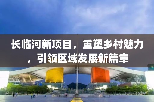 长临河新项目，重塑乡村魅力，引领区域发展新篇章