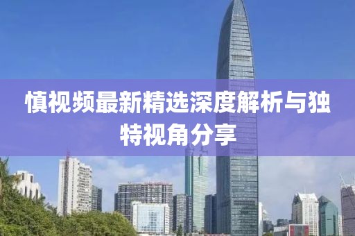 慎视频最新精选深度解析与独特视角分享
