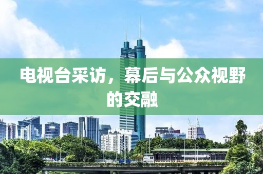 电视台采访，幕后与公众视野的交融