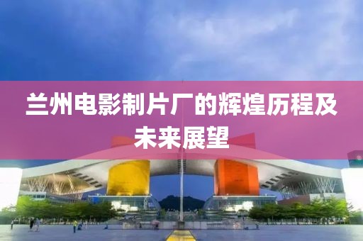 兰州电影制片厂的辉煌历程及未来展望