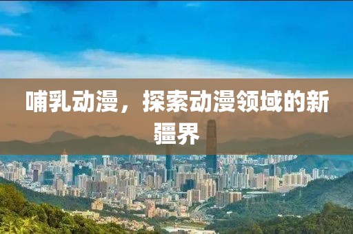 哺乳动漫，探索动漫领域的新疆界