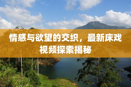 情感与欲望的交织，最新床戏视频探索揭秘