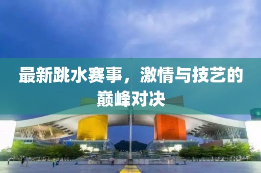最新跳水赛事，激情与技艺的巅峰对决