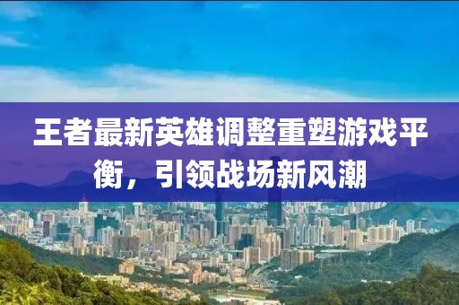 王者最新英雄调整重塑游戏平衡，引领战场新风潮