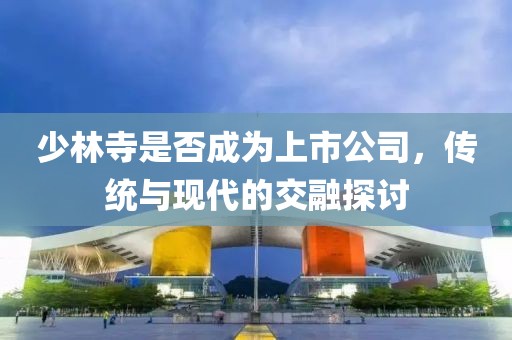 少林寺是否成为上市公司，传统与现代的交融探讨