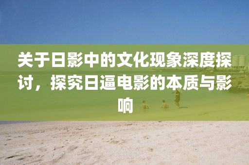 关于日影中的文化现象深度探讨，探究日逼电影的本质与影响