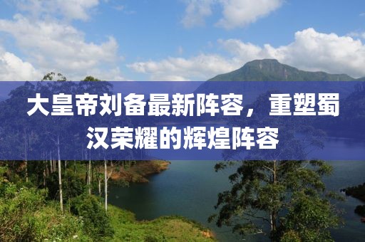 大皇帝刘备最新阵容，重塑蜀汉荣耀的辉煌阵容