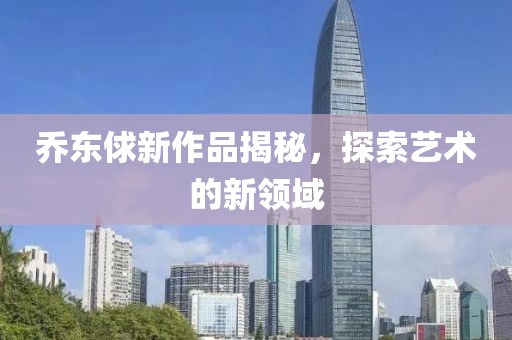 乔东俅新作品揭秘，探索艺术的新领域