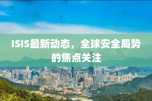 ISIS最新动态，全球安全局势的焦点关注