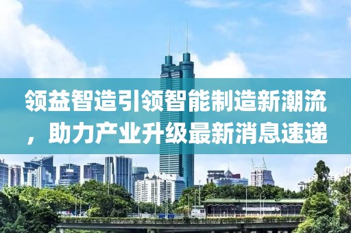 领益智造引领智能制造新潮流，助力产业升级最新消息速递