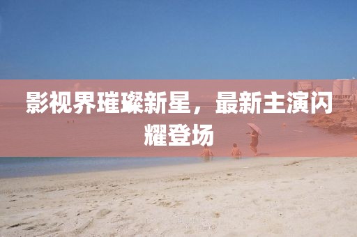 影视界璀璨新星，最新主演闪耀登场