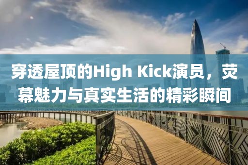 穿透屋顶的High Kick演员，荧幕魅力与真实生活的精彩瞬间