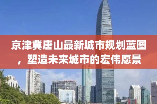 京津冀唐山最新城市规划蓝图，塑造未来城市的宏伟愿景