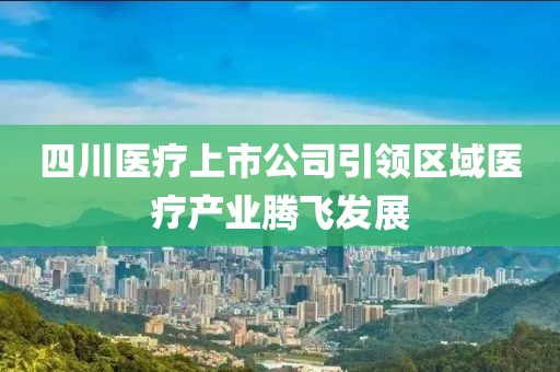 四川医疗上市公司引领区域医疗产业腾飞发展