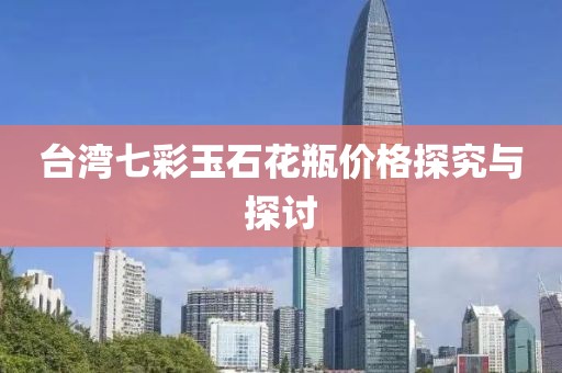 台湾七彩玉石花瓶价格探究与探讨