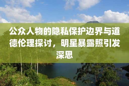 公众人物的隐私保护边界与道德伦理探讨，明星暴露照引发深思